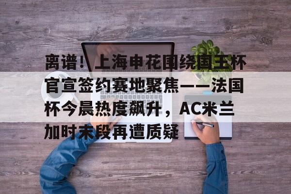 开元棋牌入口-关于离谱！上海申花围绕国王杯官宣签约赛地聚焦——法国杯今晨热度飙升，AC米兰加时末段再遭质疑的信息