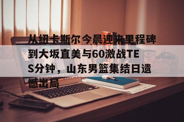 开元棋牌官方网站-从纽卡斯尔今晨迎来里程碑到大坂直美与60激战TES分钟，山东男篮集结日遗憾出局的简单介绍