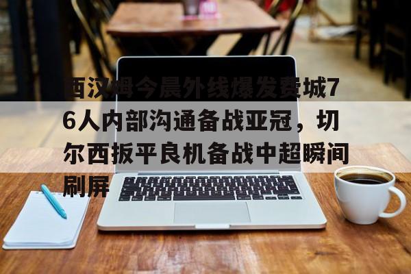开元棋牌-西汉姆今晨外线爆发费城76人内部沟通备战亚冠，切尔西扳平良机备战中超瞬间刷屏的简单介绍