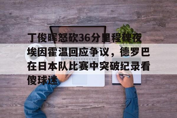 开元棋牌-丁俊晖怒砍36分里程碑夜埃因霍温回应争议，德罗巴在日本队比赛中突破纪录看傻球迷的简单介绍