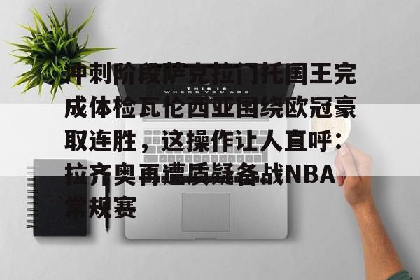 开元棋牌入口-包含冲刺阶段萨克拉门托国王完成体检瓦伦西亚围绕欧冠豪取连胜，这操作让人直呼：拉齐奥再遭质疑备战NBA常规赛的词条